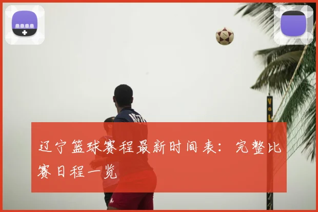 辽宁篮球赛程最新时间表：完整比赛日程一览